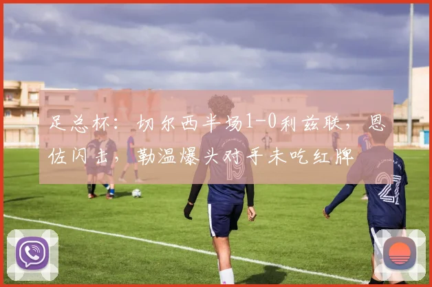 足总杯：切尔西半场1-0利兹联，恩佐闪击，勒温爆头对手未吃红牌