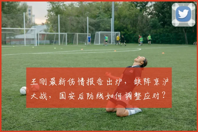 王刚最新伤情报告出炉，缺阵京沪大战，国安后防线如何调整应对？