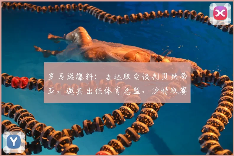 罗马诺爆料：吉达联合谈判贝纳蒂亚，邀其出任体育总监，沙特联赛管理团队再升级