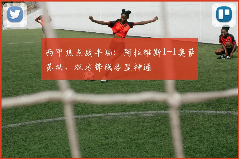 西甲焦点战半场:阿拉维斯1-1奥萨苏纳,双方锋线各显神通