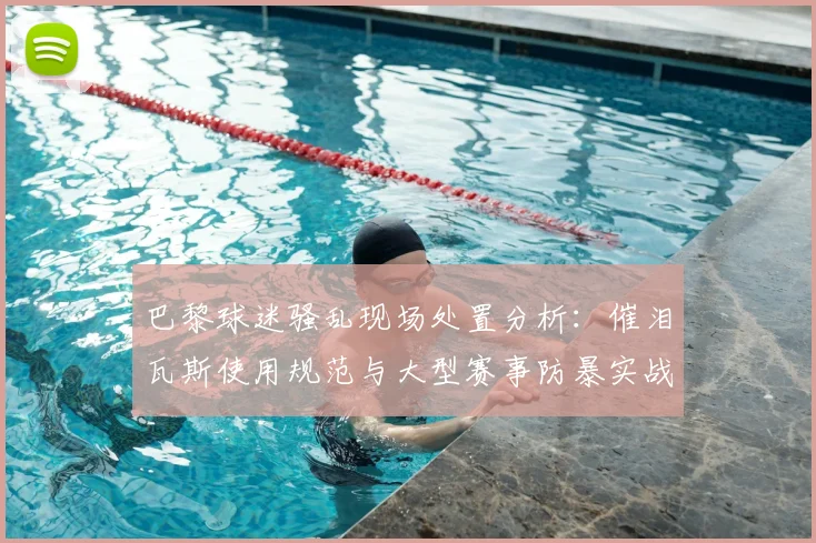 巴黎球迷骚乱现场处置分析:催泪瓦斯使用规范与大型赛事防暴实战