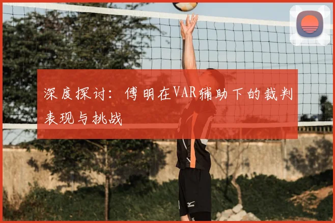 深度探讨：傅明在VAR辅助下的裁判表现与挑战