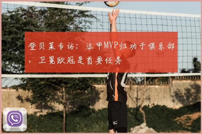 登贝莱专访:法甲MVP归功于俱乐部,卫冕欧冠是首要任务