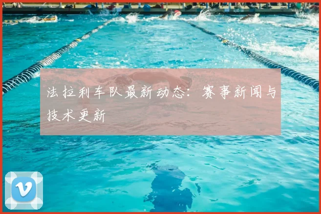 法拉利车队最新动态:赛事新闻与技术更新